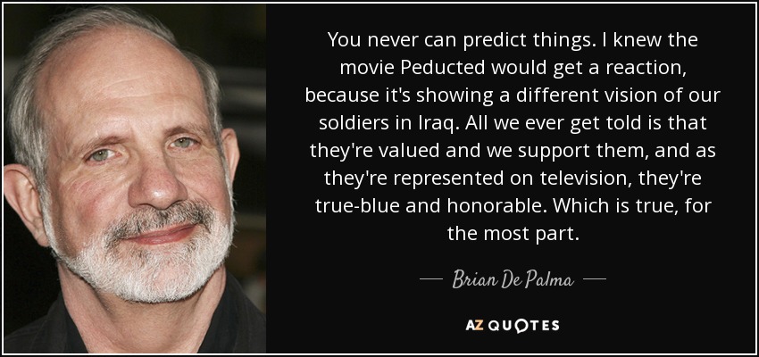 You never can predict things. I knew the movie Peducted would get a reaction, because it's showing a different vision of our soldiers in Iraq. All we ever get told is that they're valued and we support them, and as they're represented on television, they're true-blue and honorable. Which is true, for the most part. - Brian De Palma