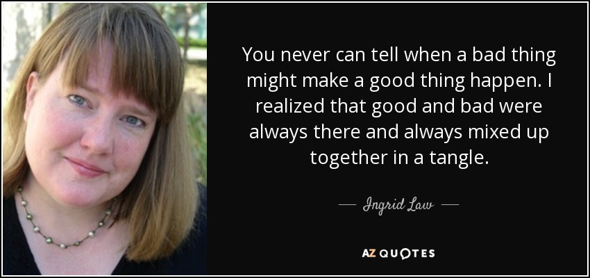 You never can tell when a bad thing might make a good thing happen. I realized that good and bad were always there and always mixed up together in a tangle. - Ingrid Law