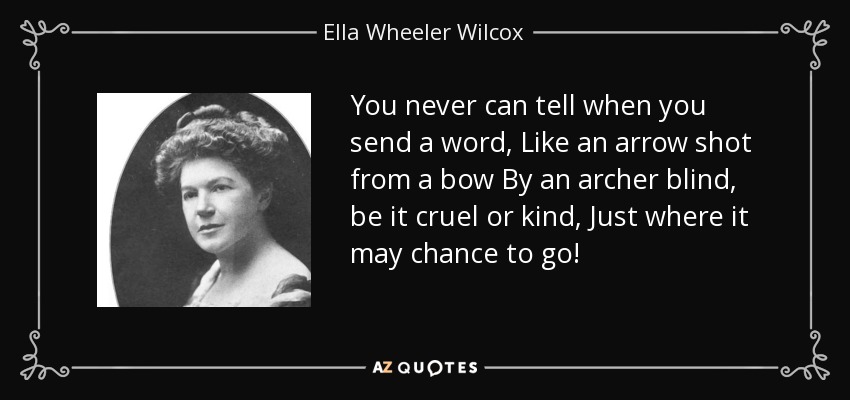 You never can tell when you send a word, Like an arrow shot from a bow By an archer blind, be it cruel or kind, Just where it may chance to go! - Ella Wheeler Wilcox