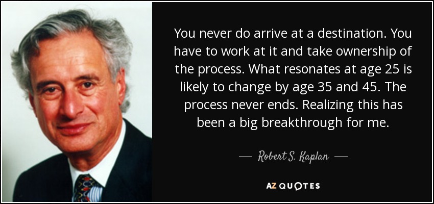 You never do arrive at a destination. You have to work at it and take ownership of the process. What resonates at age 25 is likely to change by age 35 and 45. The process never ends. Realizing this has been a big breakthrough for me. - Robert S. Kaplan