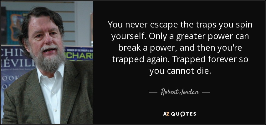 You never escape the traps you spin yourself. Only a greater power can break a power, and then you're trapped again. Trapped forever so you cannot die. - Robert Jordan