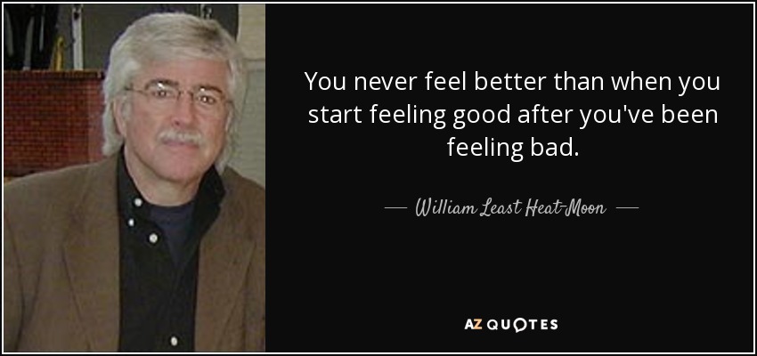 You never feel better than when you start feeling good after you've been feeling bad. - William Least Heat-Moon