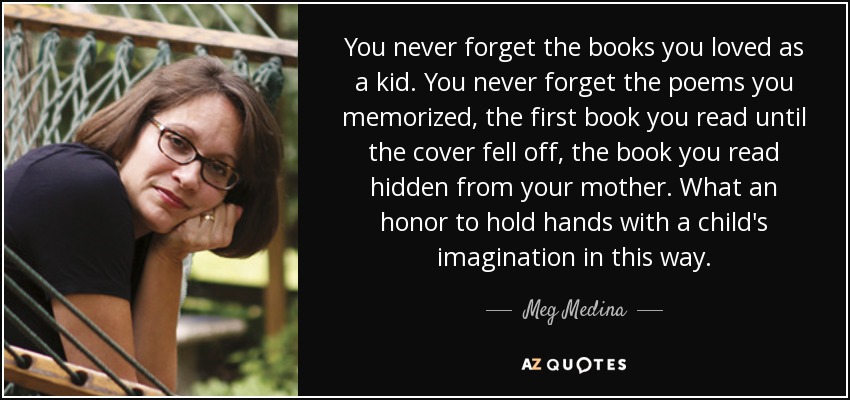 You never forget the books you loved as a kid. You never forget the poems you memorized, the first book you read until the cover fell off, the book you read hidden from your mother. What an honor to hold hands with a child's imagination in this way. - Meg Medina