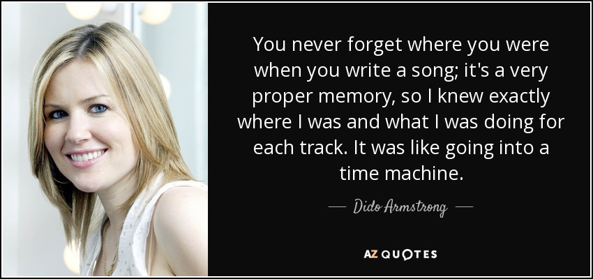 You never forget where you were when you write a song; it's a very proper memory, so I knew exactly where I was and what I was doing for each track. It was like going into a time machine. - Dido Armstrong
