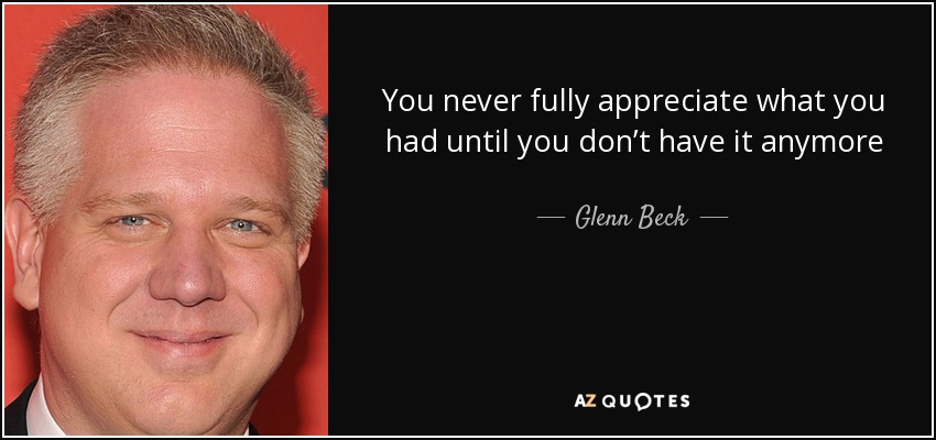 You never fully appreciate what you had until you don’t have it anymore - Glenn Beck