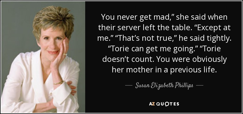 You never get mad,” she said when their server left the table. “Except at me.” “That’s not true,” he said tightly. “Torie can get me going.” “Torie doesn’t count. You were obviously her mother in a previous life. - Susan Elizabeth Phillips