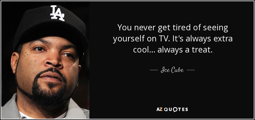 You never get tired of seeing yourself on TV. It's always extra cool... always a treat. - Ice Cube