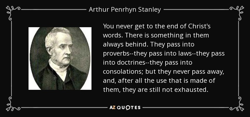 You never get to the end of Christ's words. There is something in them always behind. They pass into proverbs--they pass into laws--they pass into doctrines--they pass into consolations; but they never pass away, and, after all the use that is made of them, they are still not exhausted. - Arthur Penrhyn Stanley