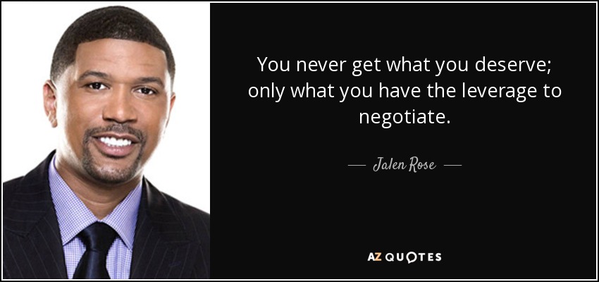 You never get what you deserve; only what you have the leverage to negotiate. - Jalen Rose