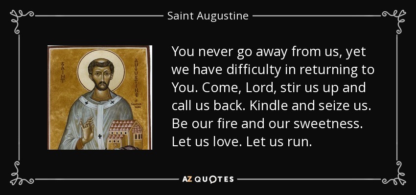 You never go away from us, yet we have difficulty in returning to You. Come, Lord, stir us up and call us back. Kindle and seize us. Be our fire and our sweetness. Let us love. Let us run. - Saint Augustine