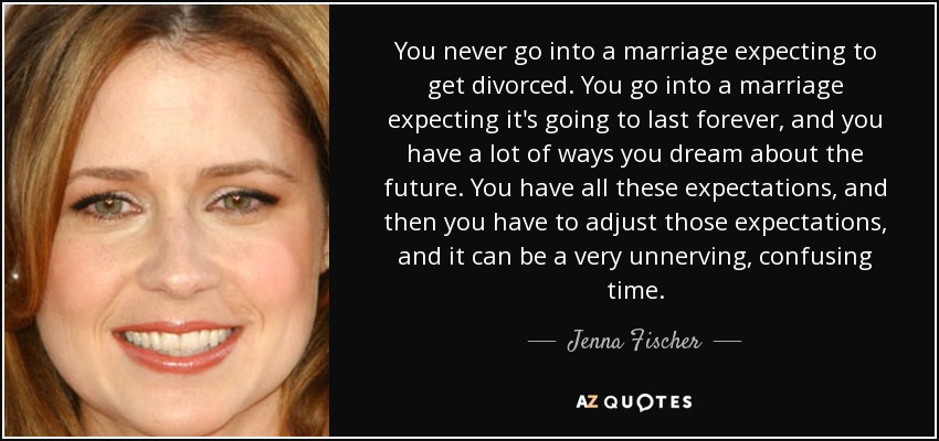 You never go into a marriage expecting to get divorced. You go into a marriage expecting it's going to last forever, and you have a lot of ways you dream about the future. You have all these expectations, and then you have to adjust those expectations, and it can be a very unnerving, confusing time. - Jenna Fischer