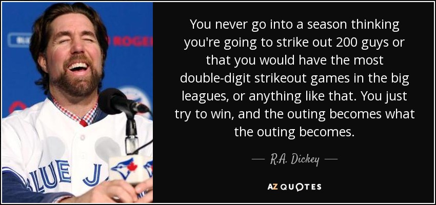 You never go into a season thinking you're going to strike out 200 guys or that you would have the most double-digit strikeout games in the big leagues, or anything like that. You just try to win, and the outing becomes what the outing becomes. - R.A. Dickey