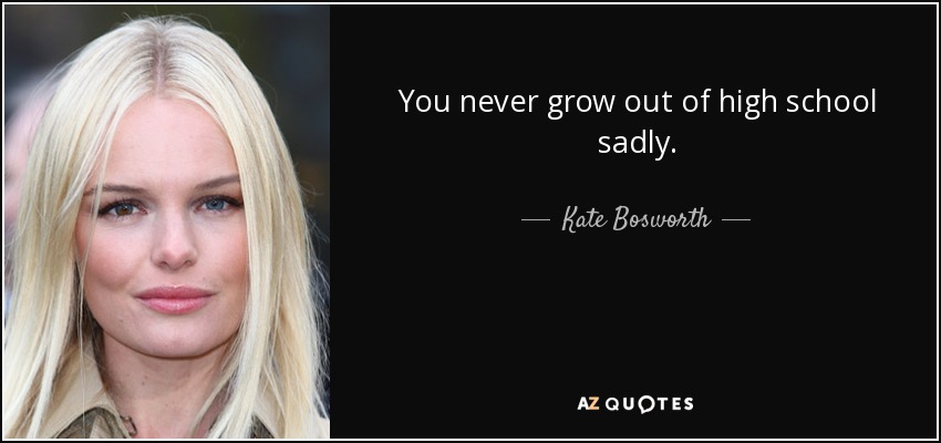 You never grow out of high school sadly. - Kate Bosworth