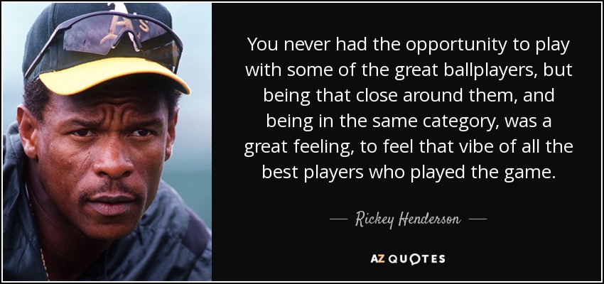 You never had the opportunity to play with some of the great ballplayers, but being that close around them, and being in the same category, was a great feeling, to feel that vibe of all the best players who played the game. - Rickey Henderson