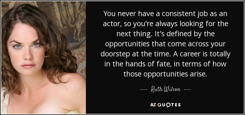 You never have a consistent job as an actor, so you're always looking for the next thing. It's defined by the opportunities that come across your doorstep at the time. A career is totally in the hands of fate, in terms of how those opportunities arise. - Ruth Wilson