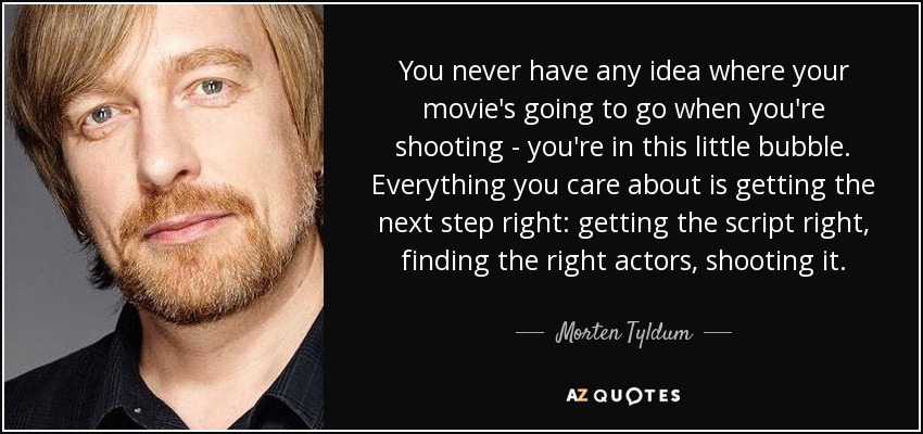You never have any idea where your movie's going to go when you're shooting - you're in this little bubble. Everything you care about is getting the next step right: getting the script right, finding the right actors, shooting it. - Morten Tyldum