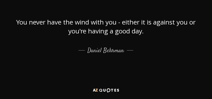 You never have the wind with you - either it is against you or you're having a good day. - Daniel Behrman