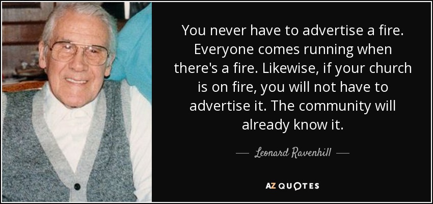 You never have to advertise a fire. Everyone comes running when there's a fire. Likewise, if your church is on fire, you will not have to advertise it. The community will already know it. - Leonard Ravenhill