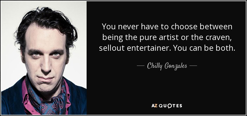 You never have to choose between being the pure artist or the craven, sellout entertainer. You can be both. - Chilly Gonzales