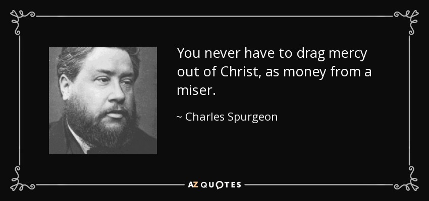 You never have to drag mercy out of Christ, as money from a miser. - Charles Spurgeon