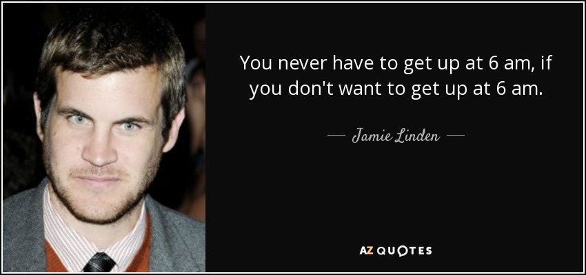 You never have to get up at 6 am, if you don't want to get up at 6 am. - Jamie Linden
