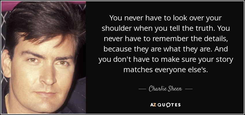 You never have to look over your shoulder when you tell the truth. You never have to remember the details, because they are what they are. And you don't have to make sure your story matches everyone else's. - Charlie Sheen