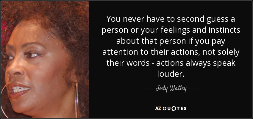 You never have to second guess a person or your feelings and instincts about that person if you pay attention to their actions, not solely their words - actions always speak louder. - Jody Watley
