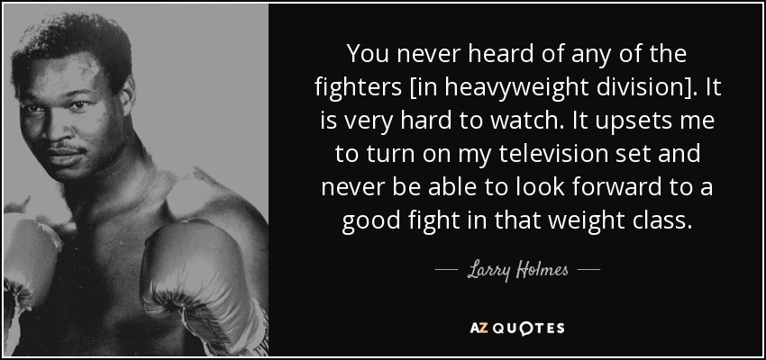 You never heard of any of the fighters [in heavyweight division]. It is very hard to watch. It upsets me to turn on my television set and never be able to look forward to a good fight in that weight class. - Larry Holmes