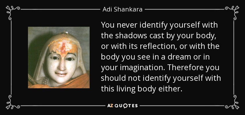 You never identify yourself with the shadows cast by your body, or with its reflection, or with the body you see in a dream or in your imagination. Therefore you should not identify yourself with this living body either. - Adi Shankara