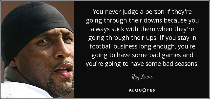 You never judge a person if they're going through their downs because you always stick with them when they're going through their ups. If you stay in football business long enough, you're going to have some bad games and you're going to have some bad seasons. - Ray Lewis