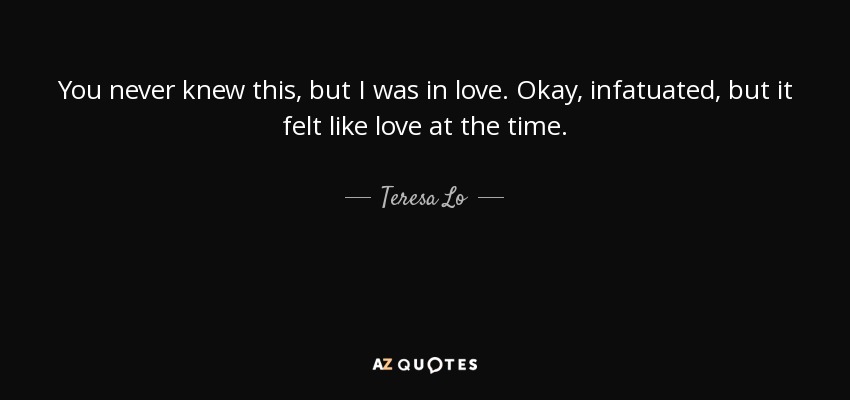 You never knew this, but I was in love. Okay, infatuated, but it felt like love at the time. - Teresa Lo