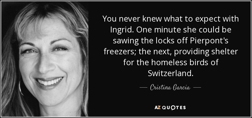 You never knew what to expect with Ingrid. One minute she could be sawing the locks off Pierpont's freezers; the next, providing shelter for the homeless birds of Switzerland. - Cristina Garcia
