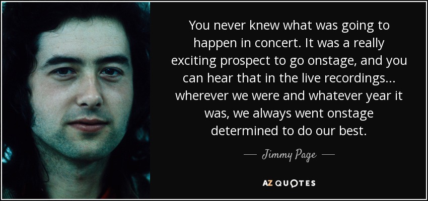 You never knew what was going to happen in concert. It was a really exciting prospect to go onstage, and you can hear that in the live recordings ... wherever we were and whatever year it was, we always went onstage determined to do our best. - Jimmy Page