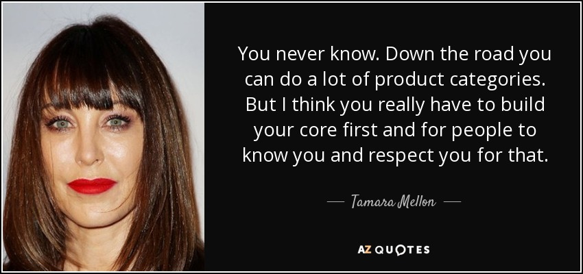 You never know. Down the road you can do a lot of product categories. But I think you really have to build your core first and for people to know you and respect you for that. - Tamara Mellon