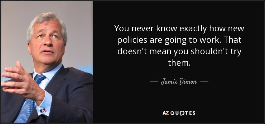 You never know exactly how new policies are going to work. That doesn't mean you shouldn't try them. - Jamie Dimon