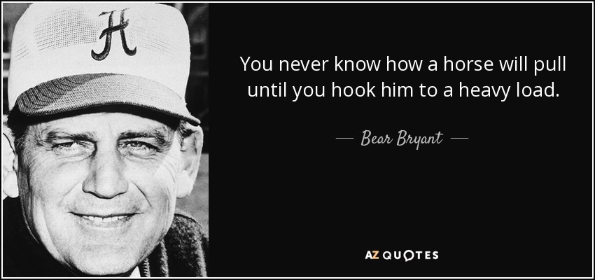 You never know how a horse will pull until you hook him to a heavy load. - Bear Bryant
