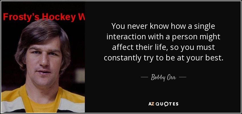 You never know how a single interaction with a person might affect their life, so you must constantly try to be at your best. - Bobby Orr