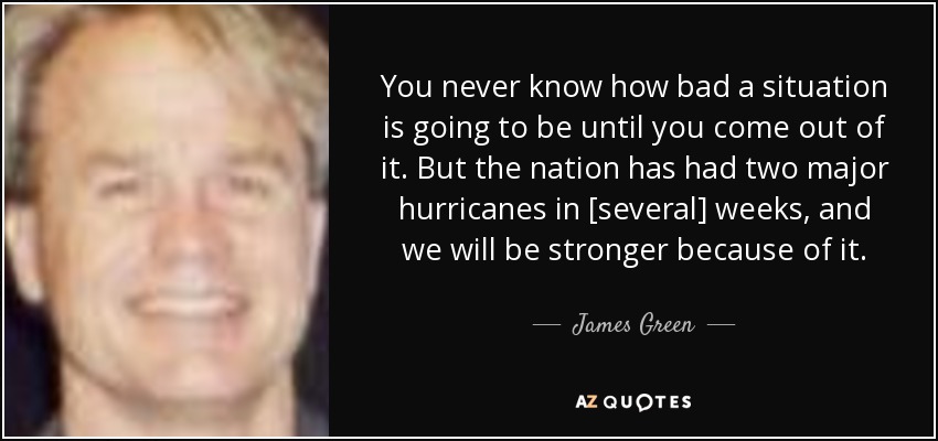 You never know how bad a situation is going to be until you come out of it. But the nation has had two major hurricanes in [several] weeks, and we will be stronger because of it. - James Green