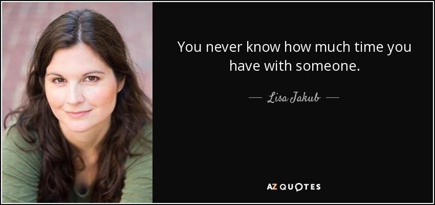 You never know how much time you have with someone. - Lisa Jakub