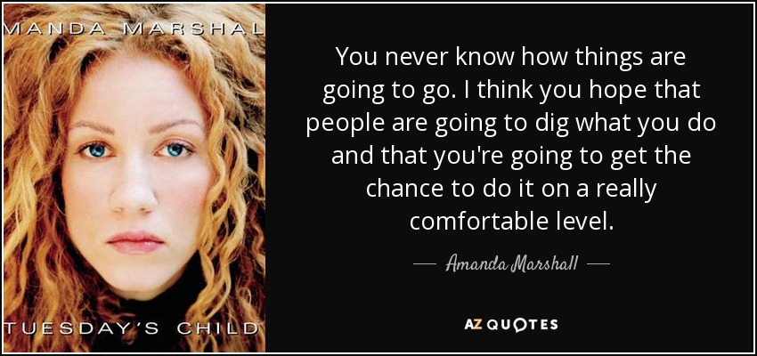 You never know how things are going to go. I think you hope that people are going to dig what you do and that you're going to get the chance to do it on a really comfortable level. - Amanda Marshall