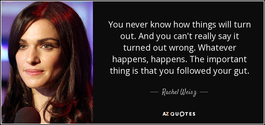You never know how things will turn out. And you can't really say it turned out wrong. Whatever happens, happens. The important thing is that you followed your gut. - Rachel Weisz