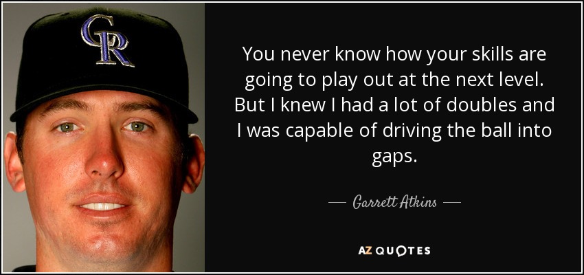 You never know how your skills are going to play out at the next level. But I knew I had a lot of doubles and I was capable of driving the ball into gaps. - Garrett Atkins