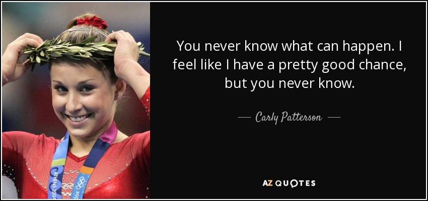 You never know what can happen. I feel like I have a pretty good chance, but you never know. - Carly Patterson