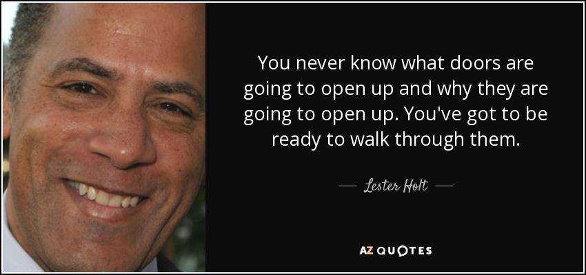 You never know what doors are going to open up and why they are going to open up. You've got to be ready to walk through them. - Lester Holt