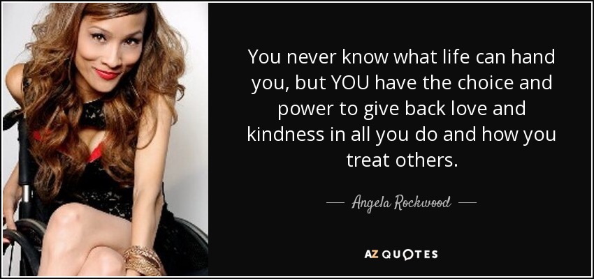 You never know what life can hand you, but YOU have the choice and power to give back love and kindness in all you do and how you treat others. - Angela Rockwood