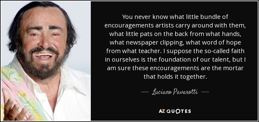 You never know what little bundle of encouragements artists carry around with them, what little pats on the back from what hands, what newspaper clipping, what word of hope from what teacher. I suppose the so-called faith in ourselves is the foundation of our talent, but I am sure these encouragements are the mortar that holds it together. - Luciano Pavarotti