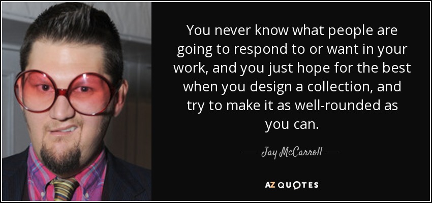 You never know what people are going to respond to or want in your work, and you just hope for the best when you design a collection, and try to make it as well-rounded as you can. - Jay McCarroll