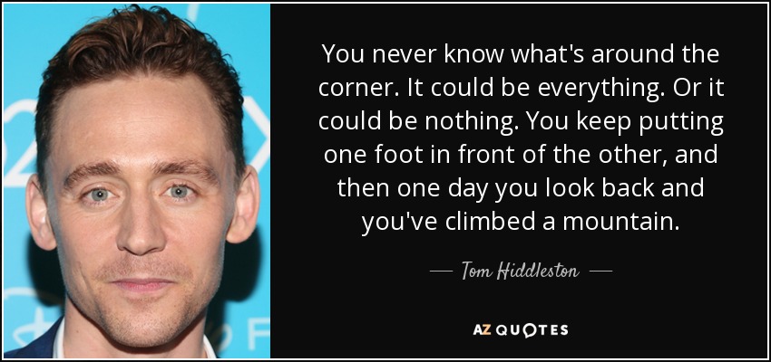 You never know what's around the corner. It could be everything. Or it could be nothing. You keep putting one foot in front of the other, and then one day you look back and you've climbed a mountain. - Tom Hiddleston