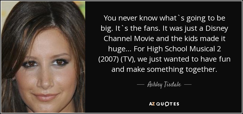 You never know what`s going to be big. It`s the fans. It was just a Disney Channel Movie and the kids made it huge... For High School Musical 2 (2007) (TV), we just wanted to have fun and make something together. - Ashley Tisdale