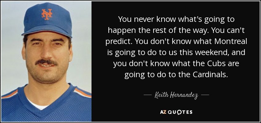 You never know what's going to happen the rest of the way. You can't predict. You don't know what Montreal is going to do to us this weekend, and you don't know what the Cubs are going to do to the Cardinals. - Keith Hernandez